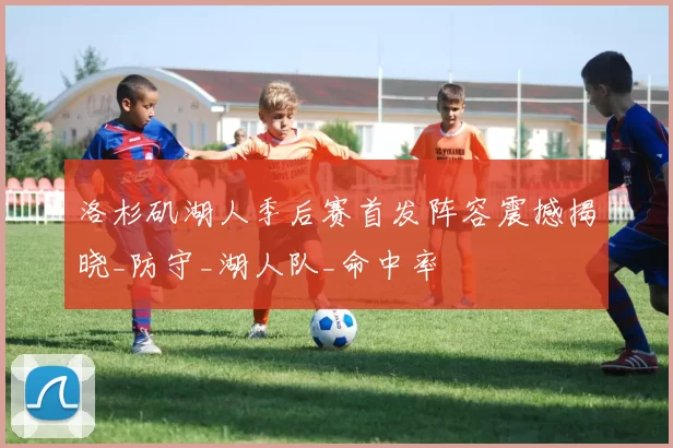 洛杉矶湖人季后赛首发阵容震撼揭晓_防守_湖人队_命中率