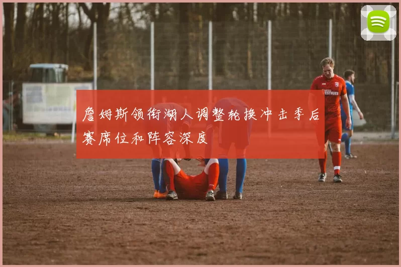 詹姆斯领衔湖人调整轮换冲击季后赛席位和阵容深度