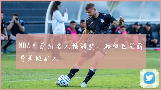 NBA年薪排名大幅调整，超级巨星薪资差距扩大