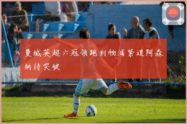 曼城英超六冠领跑利物浦紧追阿森纳待突破