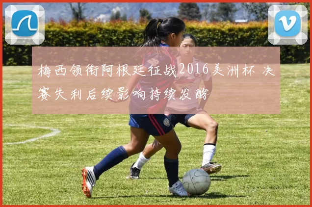 梅西领衔阿根廷征战2016美洲杯 决赛失利后续影响持续发酵