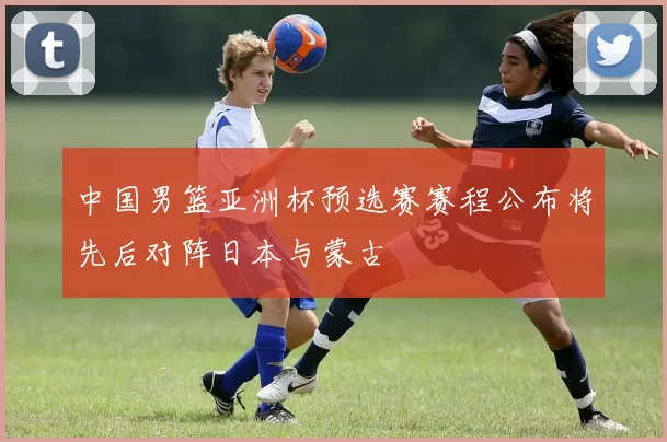 中国男篮亚洲杯预选赛赛程公布将先后对阵日本与蒙古