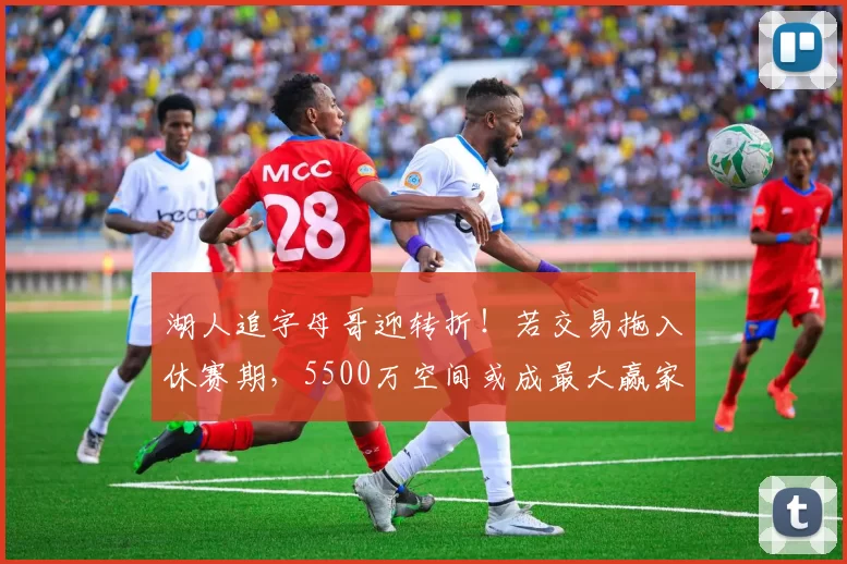 湖人追字母哥迎转折！若交易拖入休赛期，5500万空间或成最大赢家