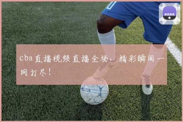 cba直播视频直播全场，精彩瞬间一网打尽！