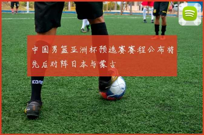 中国男篮亚洲杯预选赛赛程公布将先后对阵日本与蒙古