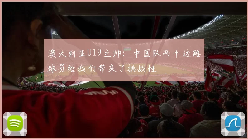 澳大利亚U19主帅:中国队两个边路球员给我们带来了挑战性