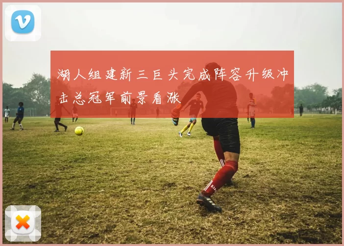 湖人组建新三巨头完成阵容升级冲击总冠军前景看涨