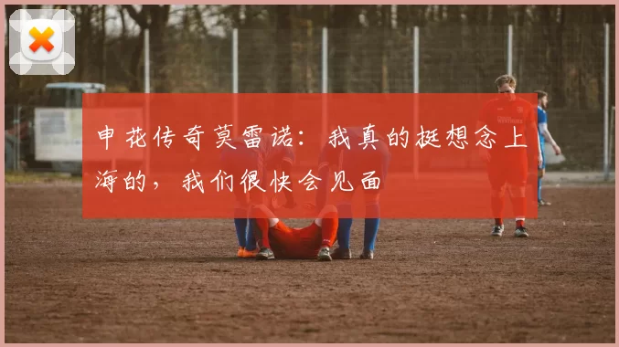 申花传奇莫雷诺：我真的挺想念上海的，我们很快会见面