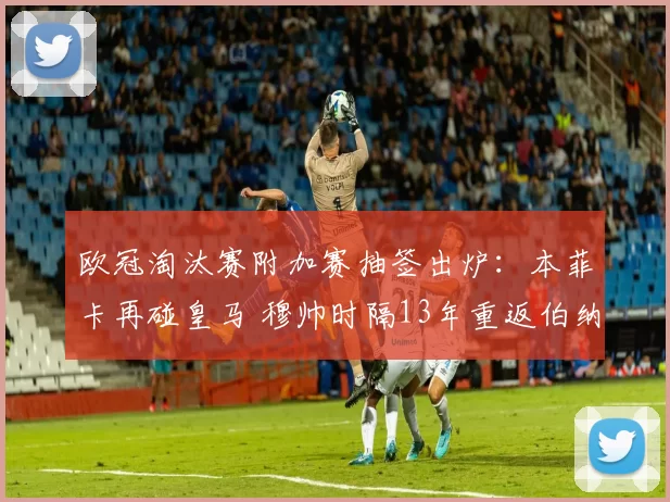 欧冠淘汰赛附加赛抽签出炉：本菲卡再碰皇马 穆帅时隔13年重返伯纳乌