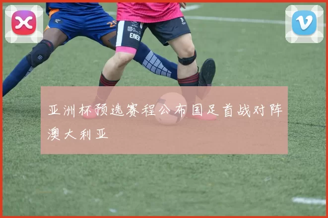 亚洲杯预选赛程公布国足首战对阵澳大利亚