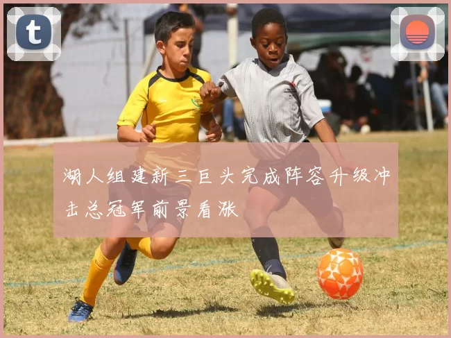 湖人组建新三巨头完成阵容升级冲击总冠军前景看涨