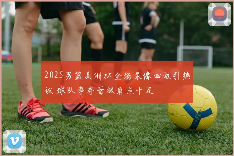 2025男篮美洲杯全场录像回放引热议 球队争夺晋级看点十足