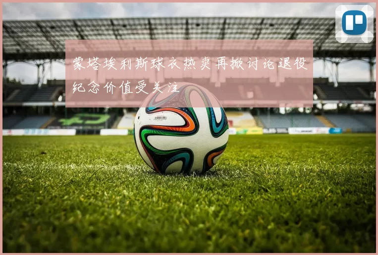 蒙塔埃利斯球衣热卖再掀讨论退役纪念价值受关注