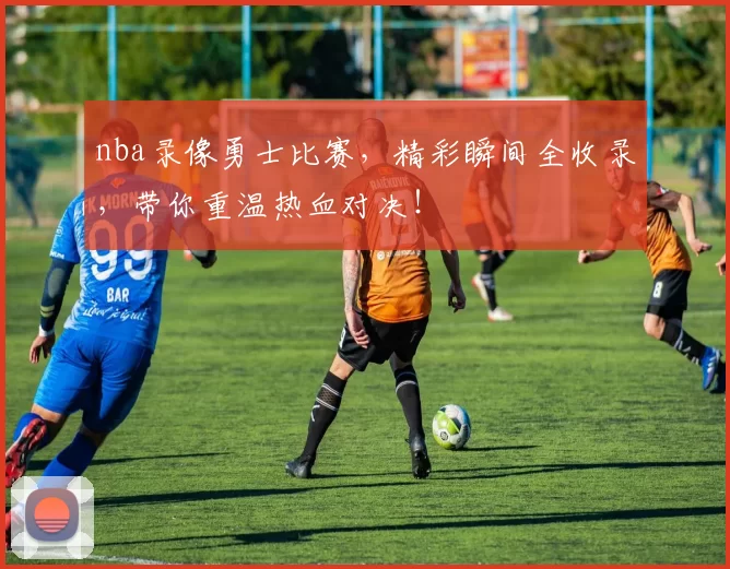nba录像勇士比赛，精彩瞬间全收录，带你重温热血对决！