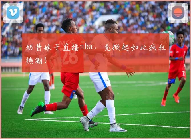 奶昔妹子直播nba，竟掀起如此疯狂热潮！