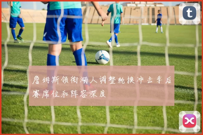 詹姆斯领衔湖人调整轮换冲击季后赛席位和阵容深度