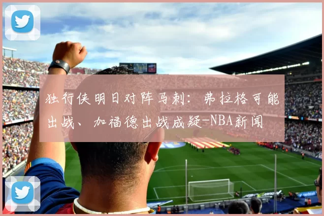 独行侠明日对阵马刺:弗拉格可能出战、加福德出战成疑-NBA新闻