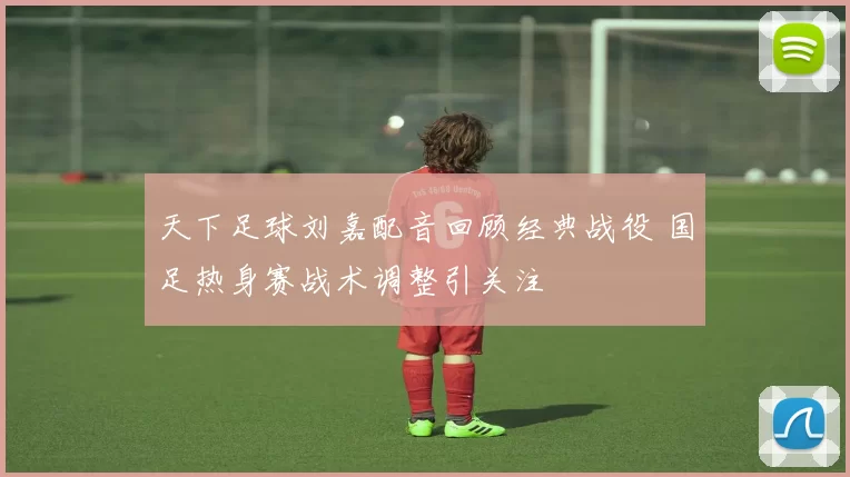 天下足球刘嘉配音回顾经典战役 国足热身赛战术调整引关注