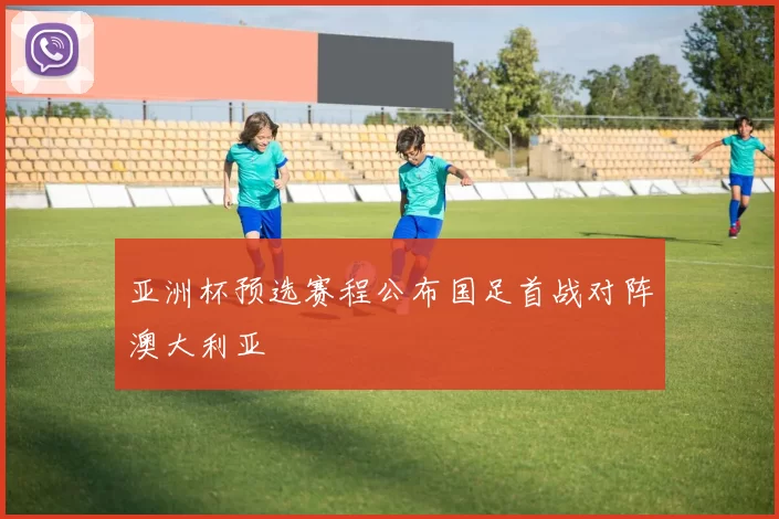 亚洲杯预选赛程公布国足首战对阵澳大利亚