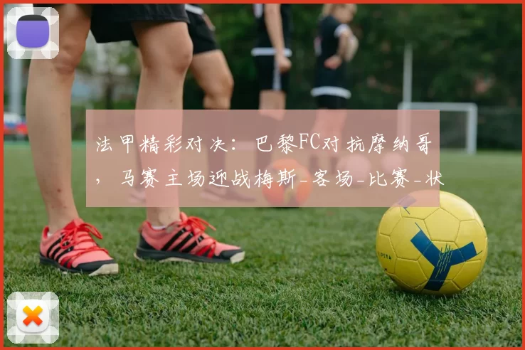 法甲精彩对决：巴黎FC对抗摩纳哥，马赛主场迎战梅斯_客场_比赛_状态