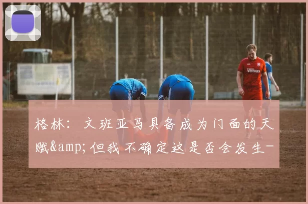 格林：文班亚马具备成为门面的天赋&但我不确定这是否会发生-NBA新闻