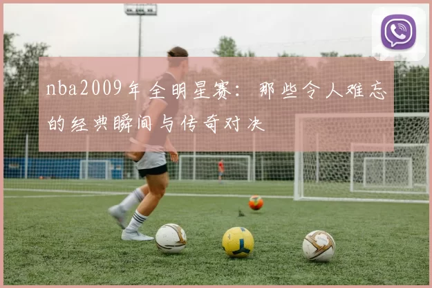 nba2009年全明星赛：那些令人难忘的经典瞬间与传奇对决