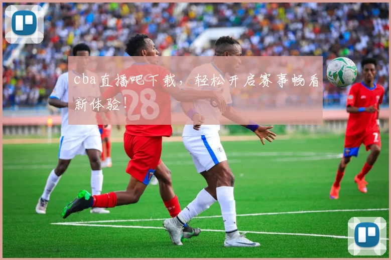 cba直播吧下载，轻松开启赛事畅看新体验！