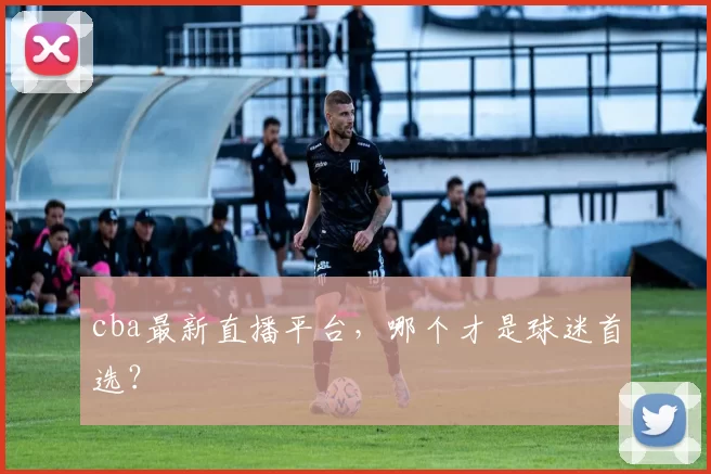 cba最新直播平台，哪个才是球迷首选？