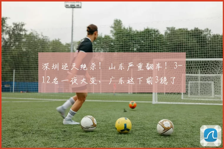 深圳逆天绝杀！山东严重翻车！3-12名一夜大变，广东这下前3稳了