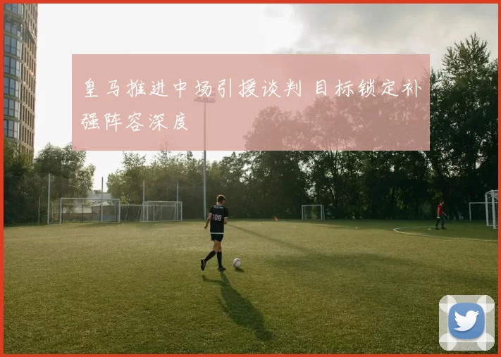皇马推进中场引援谈判 目标锁定补强阵容深度