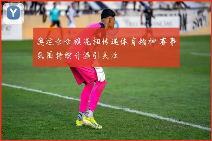 奥运会会旗亮相传递体育精神 赛事氛围持续升温引关注