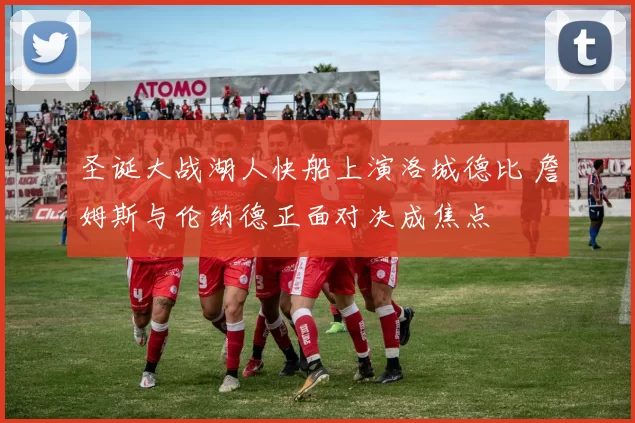 圣诞大战湖人快船上演洛城德比 詹姆斯与伦纳德正面对决成焦点