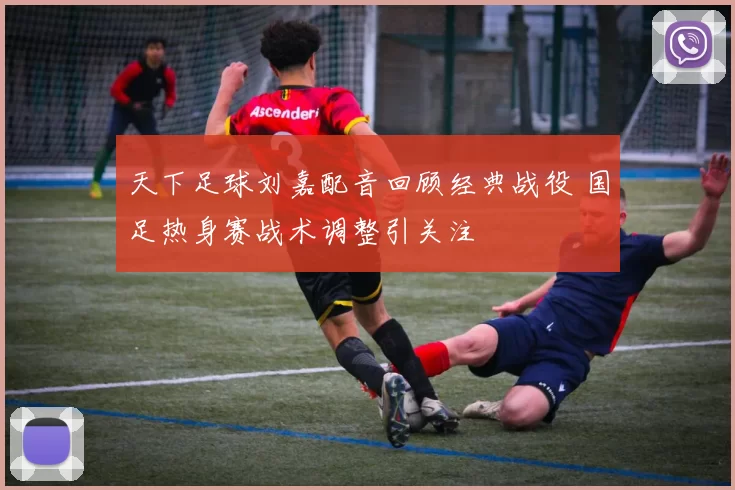 天下足球刘嘉配音回顾经典战役 国足热身赛战术调整引关注