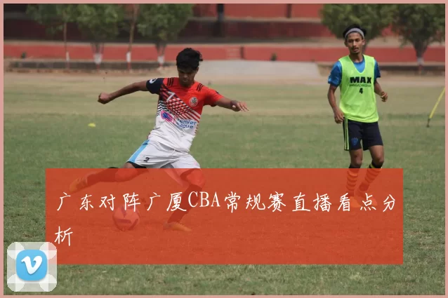 广东对阵广厦CBA常规赛直播看点分析