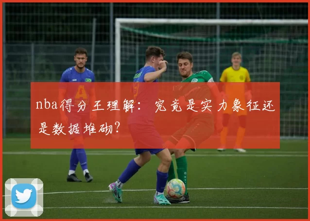 nba得分王理解：究竟是实力象征还是数据堆砌？