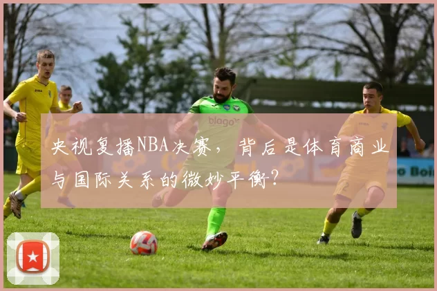 央视复播NBA决赛，背后是体育商业与国际关系的微妙平衡？