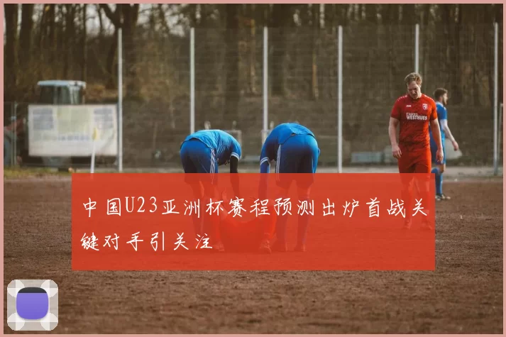 中国U23亚洲杯赛程预测出炉首战关键对手引关注