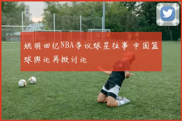 姚明回忆NBA争议球星往事 中国篮球舆论再掀讨论