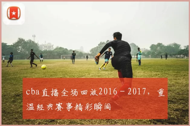 cba直播全场回放2016 - 2017,重温经典赛事精彩瞬间