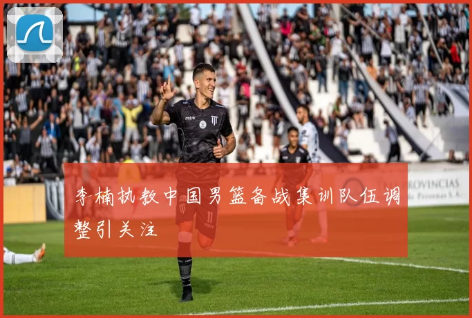 李楠执教中国男篮备战集训队伍调整引关注