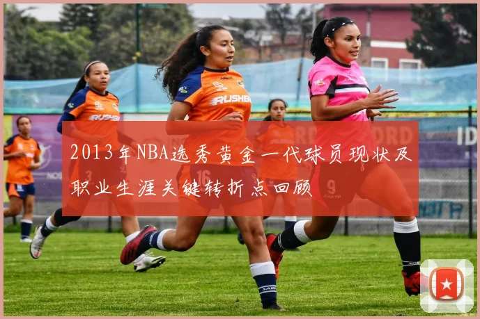 2013年NBA选秀黄金一代球员现状及职业生涯关键转折点回顾