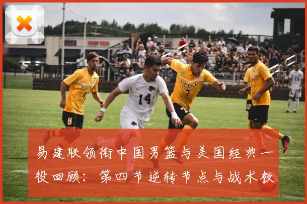 易建联领衔中国男篮与美国经典一役回顾：第四节逆转节点与战术教训