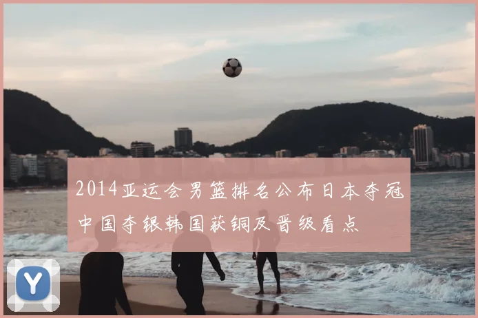 2014亚运会男篮排名公布日本夺冠中国夺银韩国获铜及晋级看点