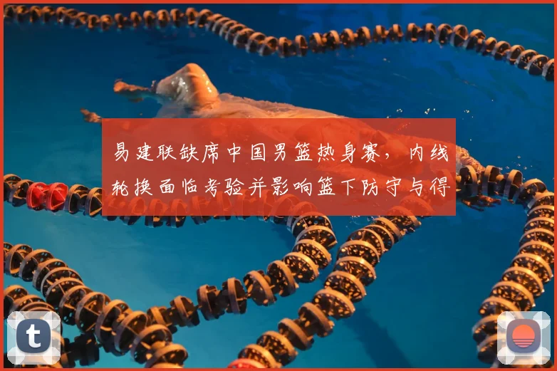 易建联缺席中国男篮热身赛，内线轮换面临考验并影响篮下防守与得分