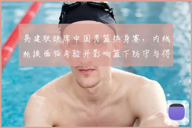易建联缺席中国男篮热身赛，内线轮换面临考验并影响篮下防守与得分