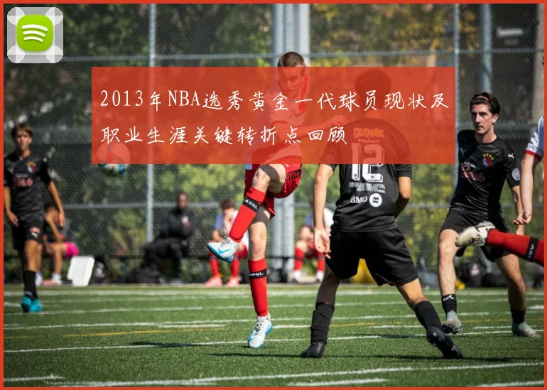 2013年NBA选秀黄金一代球员现状及职业生涯关键转折点回顾