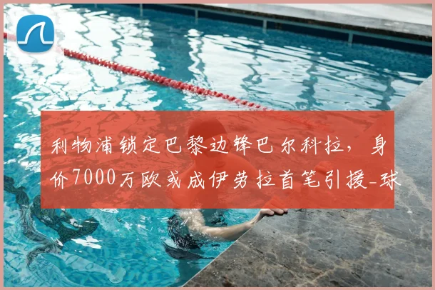 利物浦锁定巴黎边锋巴尔科拉,身价7000万欧或成伊劳拉首笔引援_球员_斯洛特_战术